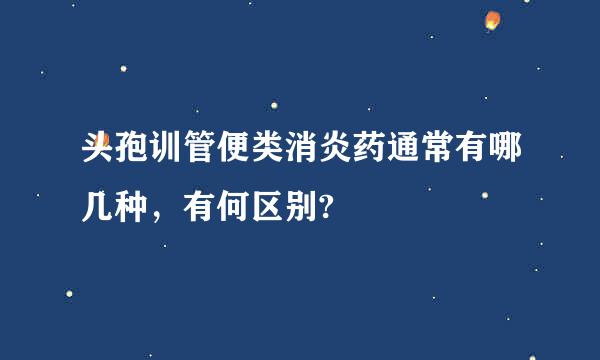 头孢训管便类消炎药通常有哪几种，有何区别?