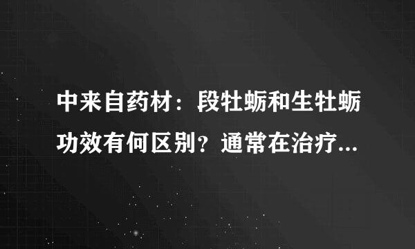 中来自药材：段牡蛎和生牡蛎功效有何区别？通常在治疗哪些病中有运用？用药要注意什么？段龙骨和生龙骨的功效又有何区别？通常在治疗哪些病中有运用？用药要注意什么？