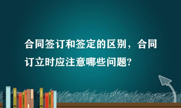 合同签订和签定的区别，合同订立时应注意哪些问题?