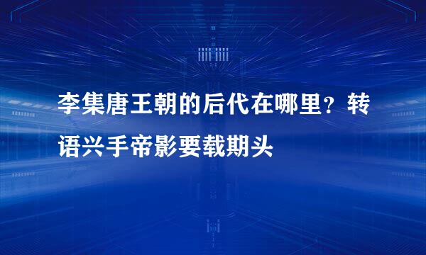 李集唐王朝的后代在哪里？转语兴手帝影要载期头