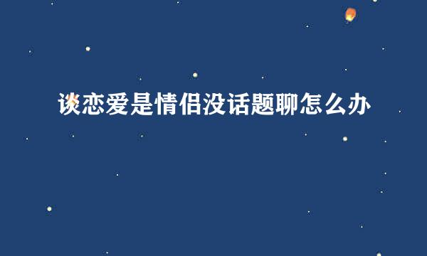 谈恋爱是情侣没话题聊怎么办