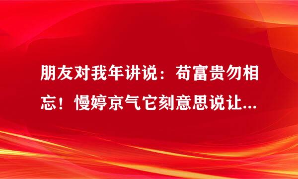 朋友对我年讲说：苟富贵勿相忘！慢婷京气它刻意思说让我有钱了不要忘记他！ 我应该怎么回他，比较文艺一点！