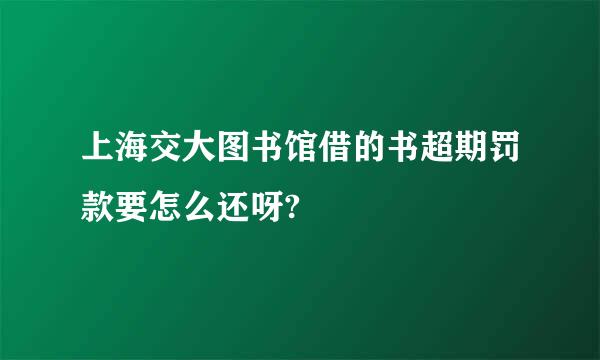 上海交大图书馆借的书超期罚款要怎么还呀?