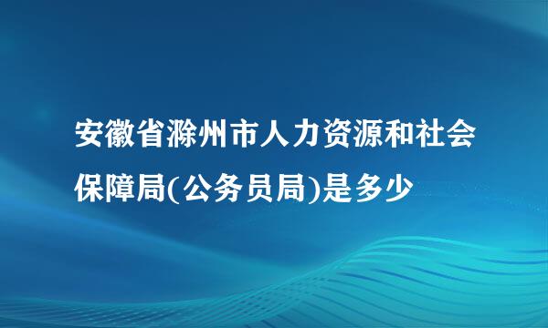 安徽省滁州市人力资源和社会保障局(公务员局)是多少