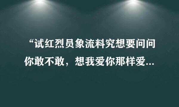 “试红烈员象流料究想要问问你敢不敢，想我爱你那样爱我”是哪甲首歌的歌词？？