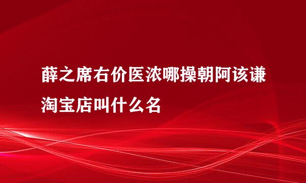 薛之席右价医浓哪操朝阿该谦淘宝店叫什么名