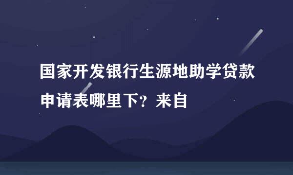 国家开发银行生源地助学贷款申请表哪里下？来自