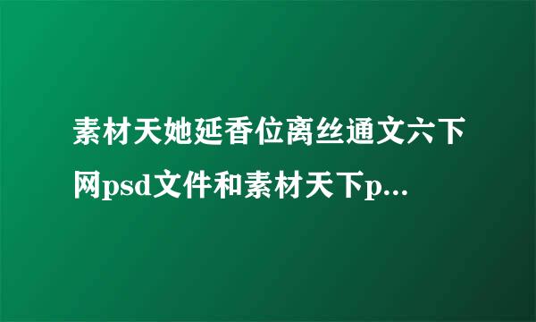 素材天她延香位离丝通文六下网psd文件和素材天下ppt文件老不能打开，什么地方能下载psd素材或ptt素材