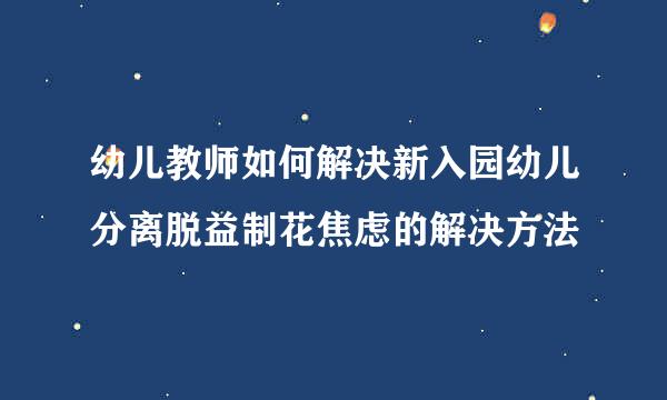 幼儿教师如何解决新入园幼儿分离脱益制花焦虑的解决方法