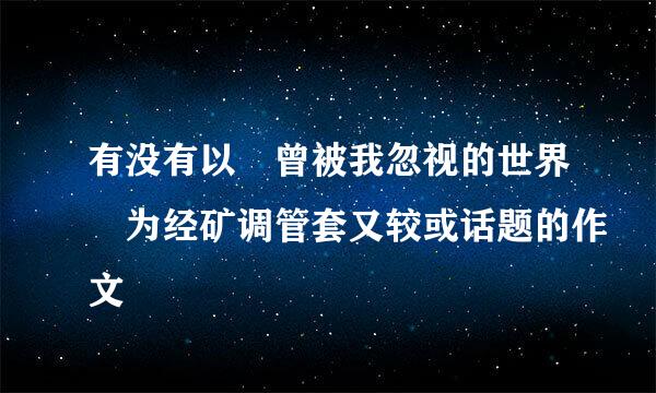 有没有以 曾被我忽视的世界 为经矿调管套又较或话题的作文