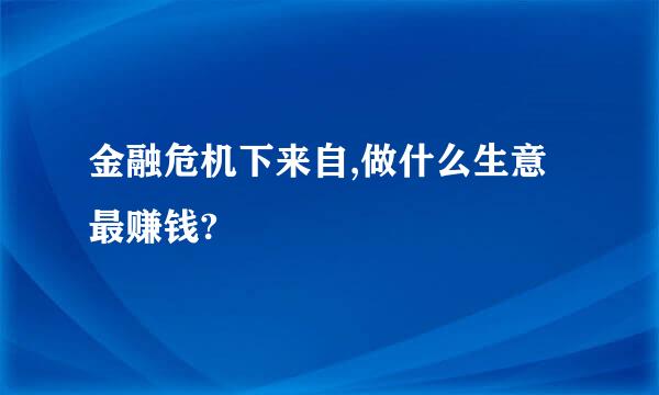 金融危机下来自,做什么生意最赚钱?