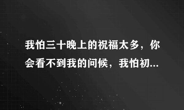 我怕三十晚上的祝福太多，你会看不到我的问候，我怕初一的鞭炮太吵，你会听不到我的祝福，我怕初二的菜肴