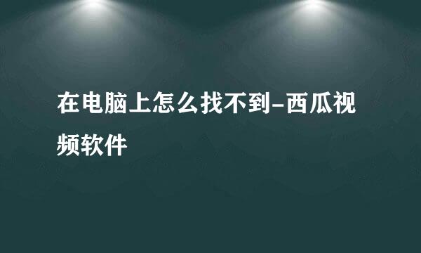 在电脑上怎么找不到-西瓜视频软件