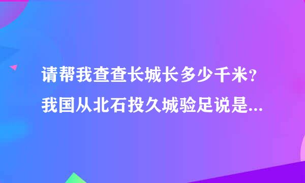 请帮我查查长城长多少千米？我国从北石投久城验足说是端到南端大约多少千米？长江全长多少千米？