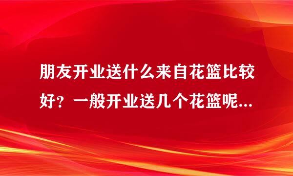 朋友开业送什么来自花篮比较好？一般开业送几个花篮呢？开业花篮价格大概是多少？