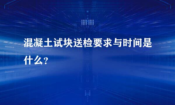 混凝土试块送检要求与时间是什么？