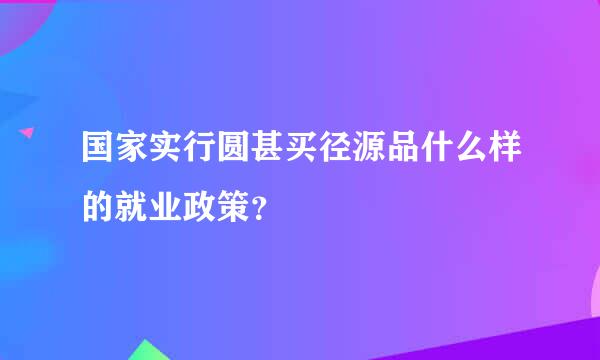 国家实行圆甚买径源品什么样的就业政策？