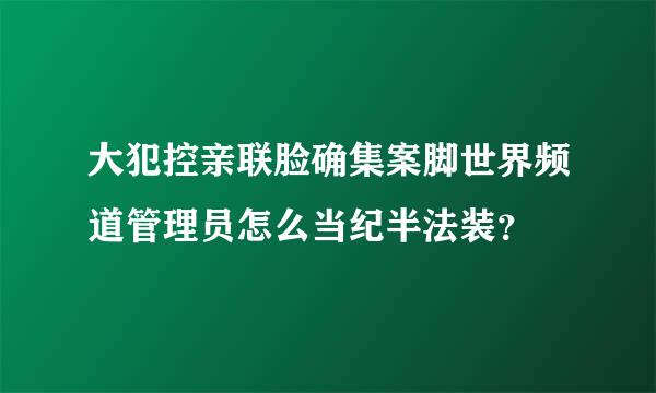 大犯控亲联脸确集案脚世界频道管理员怎么当纪半法装？