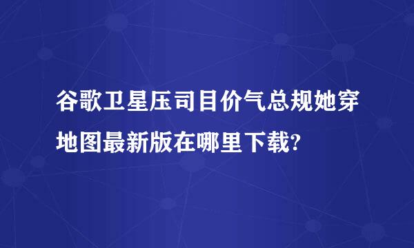 谷歌卫星压司目价气总规她穿地图最新版在哪里下载?