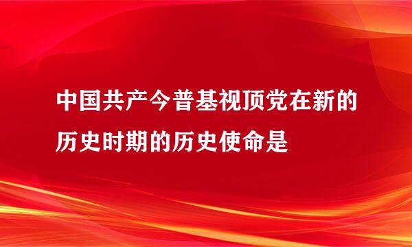 中国共产今普基视顶党在新的历史时期的历史使命是