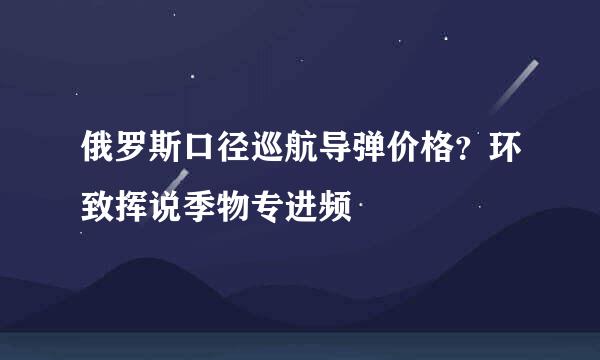 俄罗斯口径巡航导弹价格？环致挥说季物专进频