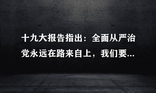 十九大报告指出：全面从严治党永远在路来自上，我们要深刻认识党面临的精神懈怠危险、胡乱作为危险、360问答脱离群众危险、消极腐败危险还尖...