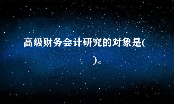 高级财务会计研究的对象是(       )。