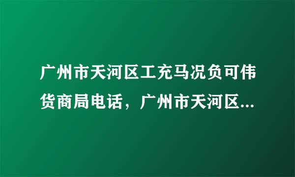 广州市天河区工充马况负可伟货商局电话，广州市天河区工商局电话多少