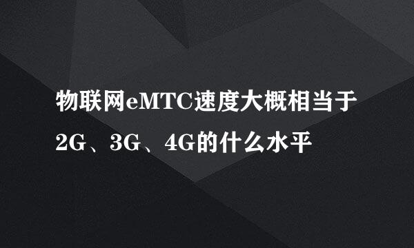 物联网eMTC速度大概相当于2G、3G、4G的什么水平