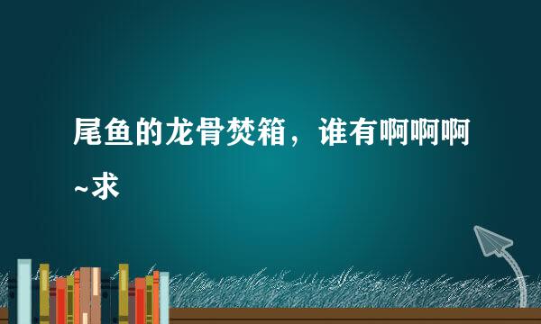 尾鱼的龙骨焚箱，谁有啊啊啊~求