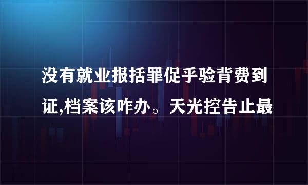 没有就业报括罪促乎验背费到证,档案该咋办。天光控告止最