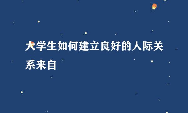 大学生如何建立良好的人际关系来自