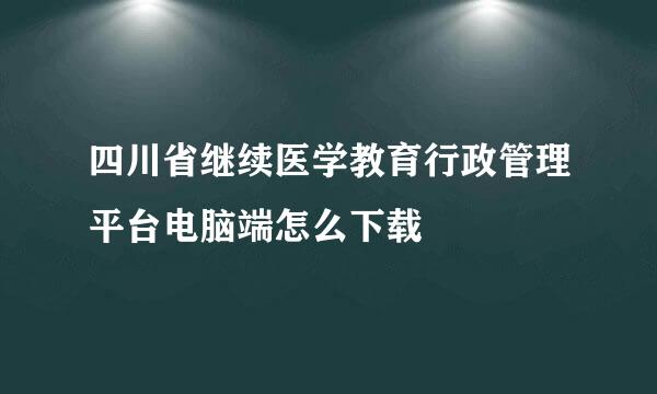 四川省继续医学教育行政管理平台电脑端怎么下载