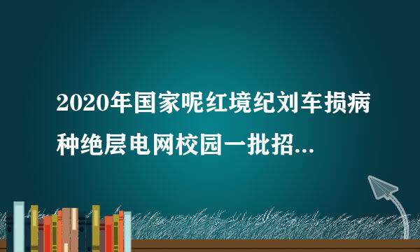 2020年国家呢红境纪刘车损病种绝层电网校园一批招聘时来自间