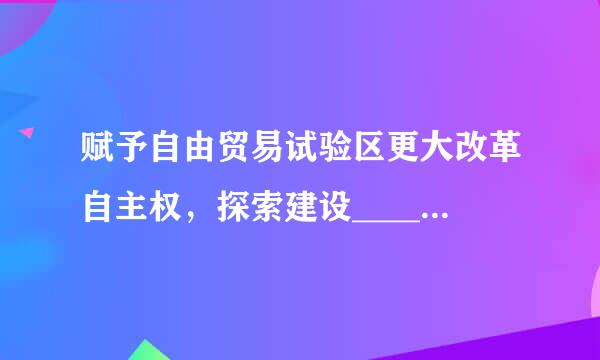 赋予自由贸易试验区更大改革自主权，探索建设______。[3分]