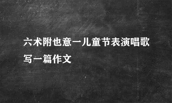 六术附也意一儿童节表演唱歌写一篇作文