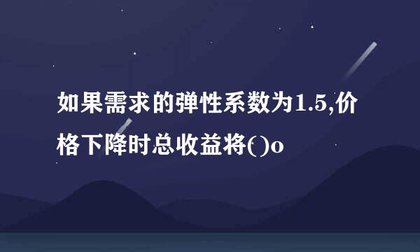 如果需求的弹性系数为1.5,价格下降时总收益将()o