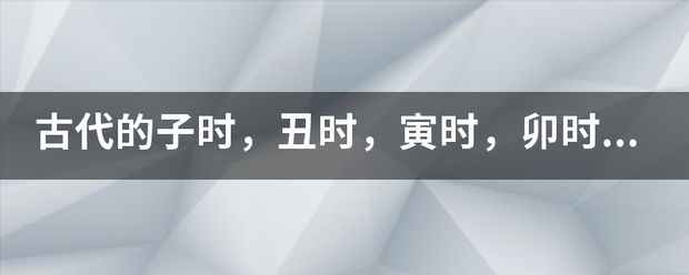 古代的子时，丑时，寅时，卯时，辰时，巳时，午时，未时，申时，酉时，戌时，亥时具体是什么时间，这个是怎么算的？