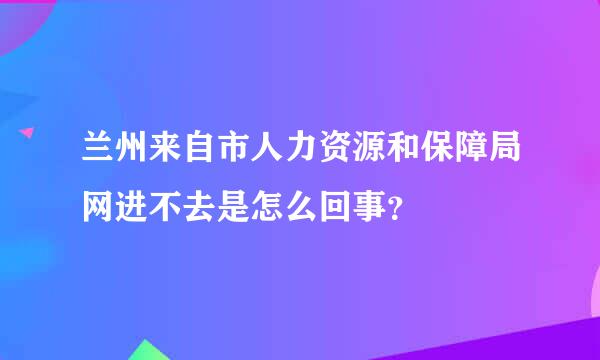 兰州来自市人力资源和保障局网进不去是怎么回事？