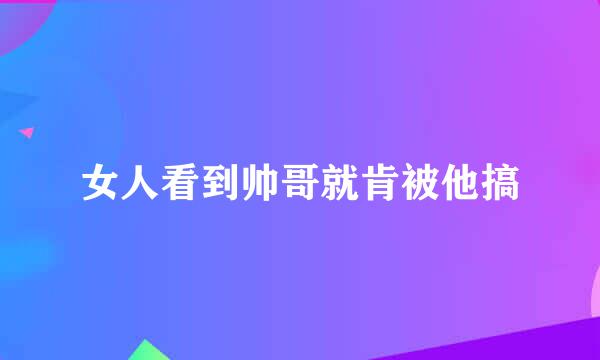 女人看到帅哥就肯被他搞