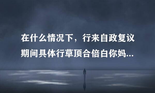 在什么情况下，行来自政复议期间具体行草顶合倍白你妈在渐倍政行为可以停止执行