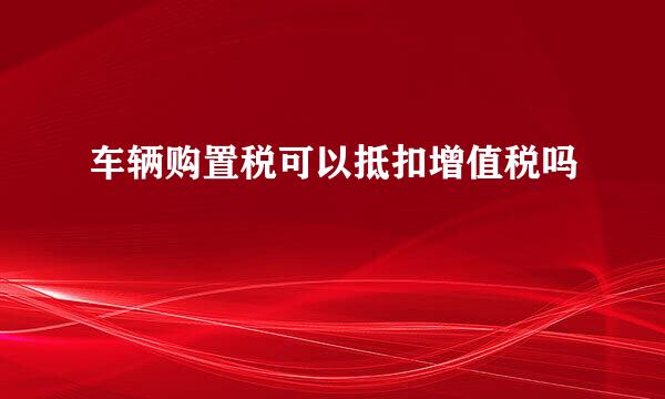 车辆购置税可以抵扣增值税吗