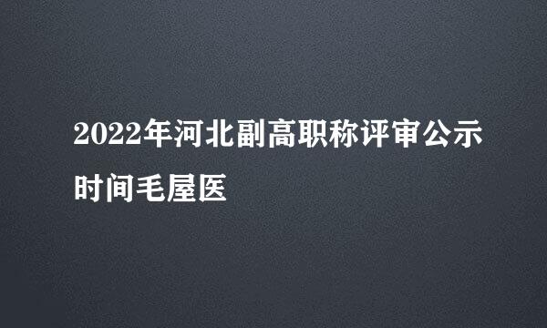 2022年河北副高职称评审公示时间毛屋医