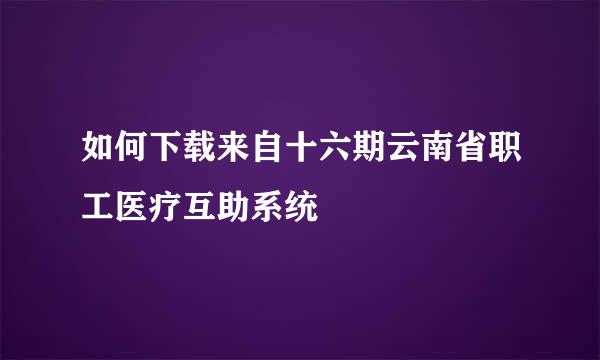 如何下载来自十六期云南省职工医疗互助系统