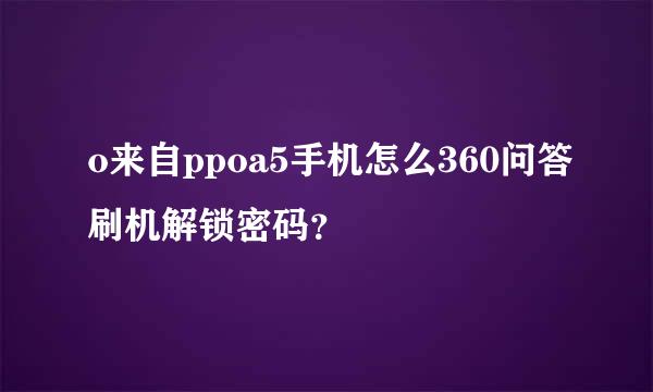 o来自ppoa5手机怎么360问答刷机解锁密码？