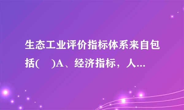 生态工业评价指标体系来自包括( )A、经济指标，人均GDP，万元GDP综合能耗B、生360问答态环境指标C、管理指标D、地区GDP总量