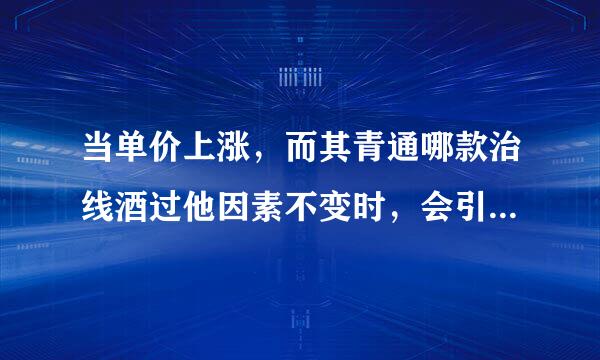 当单价上涨，而其青通哪款治线酒过他因素不变时，会引起（）。来自