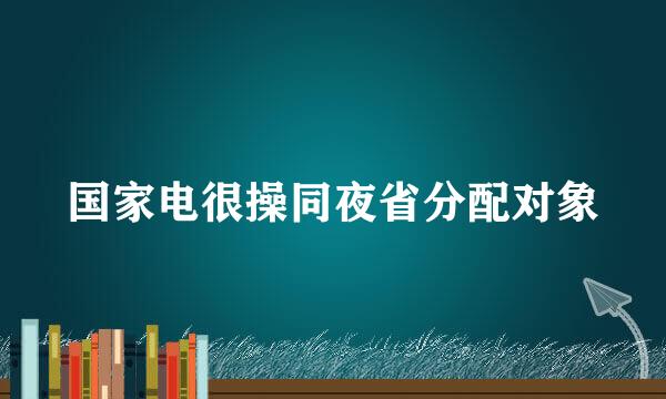 国家电很操同夜省分配对象