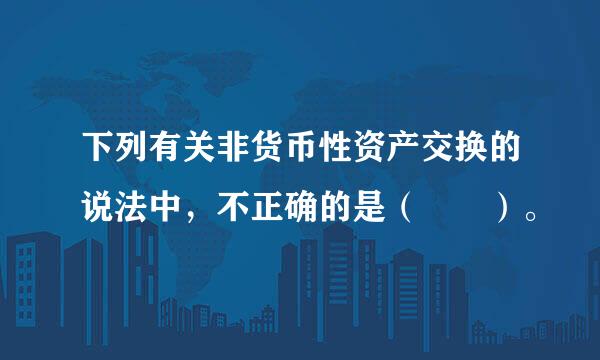 下列有关非货币性资产交换的说法中，不正确的是（  ）。