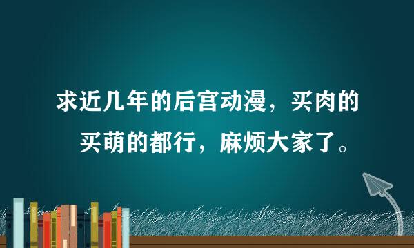 求近几年的后宫动漫，买肉的 买萌的都行，麻烦大家了。